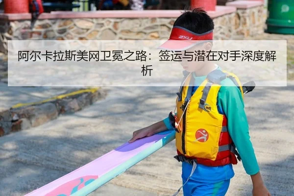 阿尔卡拉斯美网卫冕之路：签运与潜在对手深度解析